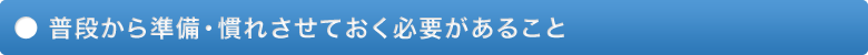 普段から準備、慣れさせておく必要があること。