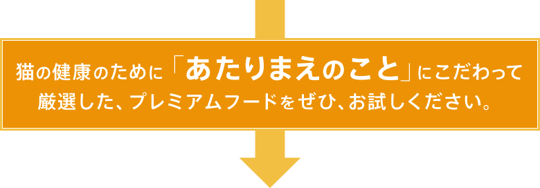 猫の健康のために「あたりまえのこと」にこだわって厳選した、プレミアムフードをぜひ、お試しください。